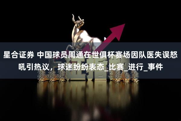 星合证券 中国球员周通在世俱杯赛场因队医失误怒吼引热议，球迷纷纷表态_比赛_进行_事件