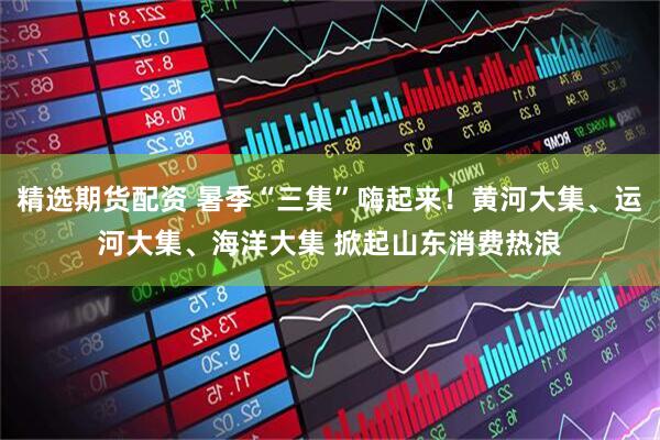 精选期货配资 暑季“三集”嗨起来！黄河大集、运河大集、海洋大集 掀起山东消费热浪