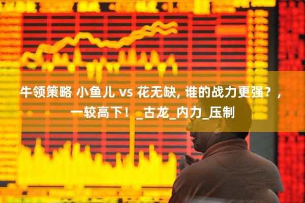 牛领策略 小鱼儿 vs 花无缺, 谁的战力更强？, 一较高下！_古龙_内力_压制