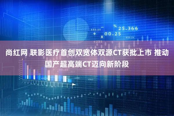 尚红网 联影医疗首创双宽体双源CT获批上市 推动国产超高端CT迈向新阶段